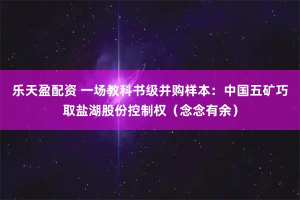 乐天盈配资 一场教科书级并购样本:中国五矿巧取盐湖股份控制权(念念有余)