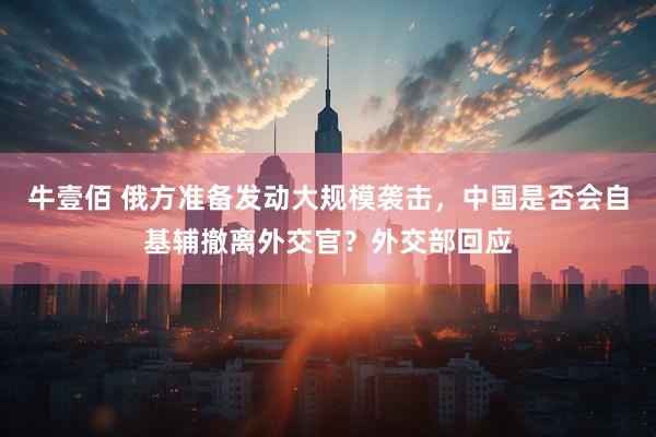 牛壹佰 俄方准备发动大规模袭击，中国是否会自基辅撤离外交官？外交部回应