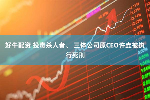 好牛配资 投毒杀人者、 三体公司原CEO许垚被执行死刑